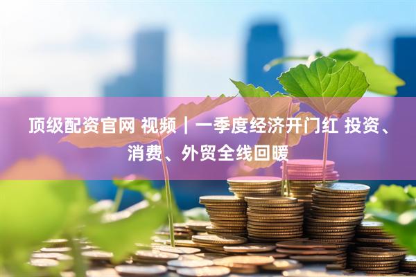 顶级配资官网 视频｜一季度经济开门红 投资、消费、外贸全线回暖