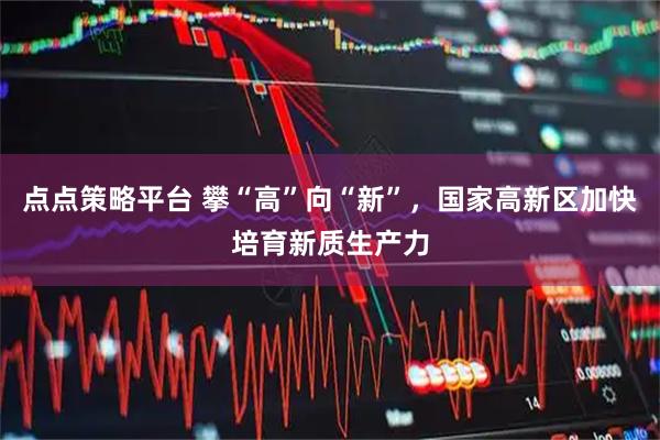 点点策略平台 攀“高”向“新”，国家高新区加快培育新质生产力
