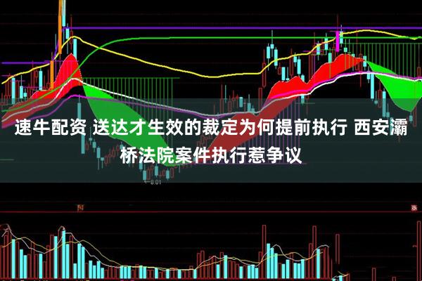 速牛配资 送达才生效的裁定为何提前执行 西安灞桥法院案件执行惹争议