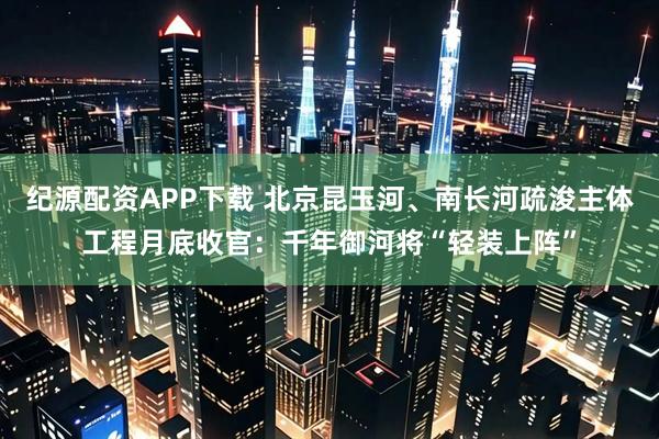 纪源配资APP下载 北京昆玉河、南长河疏浚主体工程月底收官：千年御河将“轻装上阵”