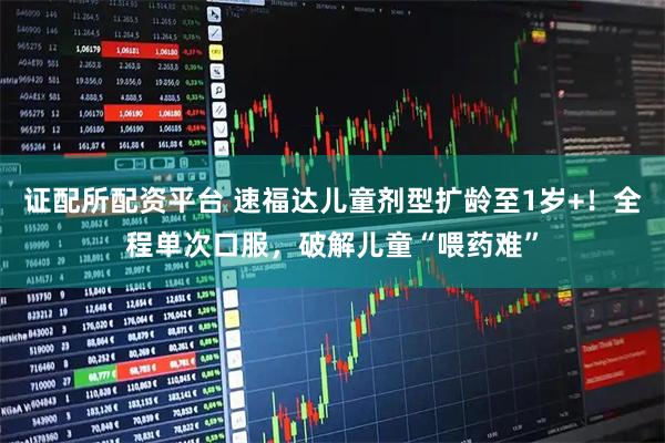 证配所配资平台 速福达儿童剂型扩龄至1岁+！全程单次口服，破解儿童“喂药难”