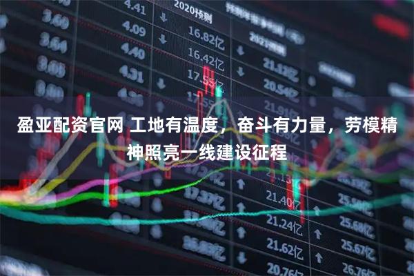 盈亚配资官网 工地有温度，奋斗有力量，劳模精神照亮一线建设征程