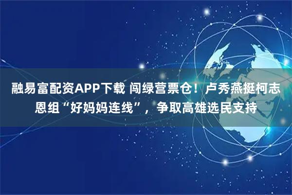 融易富配资APP下载 闯绿营票仓！卢秀燕挺柯志恩组“好妈妈连线”，争取高雄选民支持