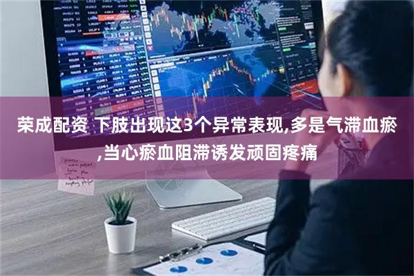 荣成配资 下肢出现这3个异常表现,多是气滞血瘀,当心瘀血阻滞诱发顽固疼痛