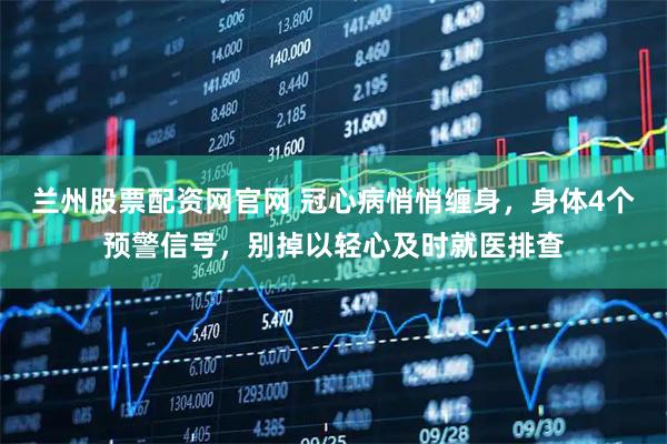 兰州股票配资网官网 冠心病悄悄缠身，身体4个预警信号，别掉以轻心及时就医排查