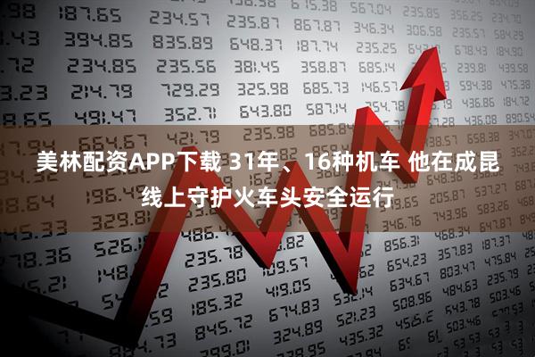 美林配资APP下载 31年、16种机车 他在成昆线上守护火车头安全运行