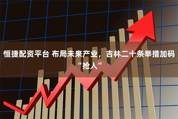 恒捷配资平台 布局未来产业，吉林二十条举措加码“抢人”