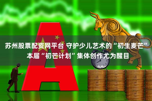 苏州股票配资网平台 守护少儿艺术的“初生麦芒”  本届“初芒计划”集体创作尤为醒目