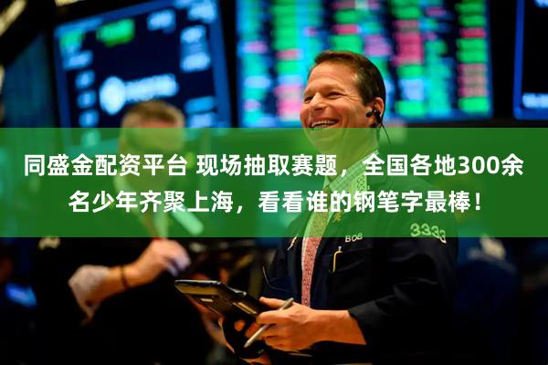 同盛金配资平台 现场抽取赛题，全国各地300余名少年齐聚上海，看看谁的钢笔字最棒！