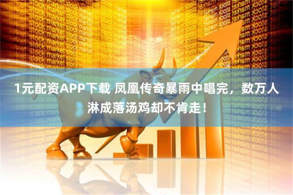 1元配资APP下载 凤凰传奇暴雨中唱完，数万人淋成落汤鸡却不肯走！