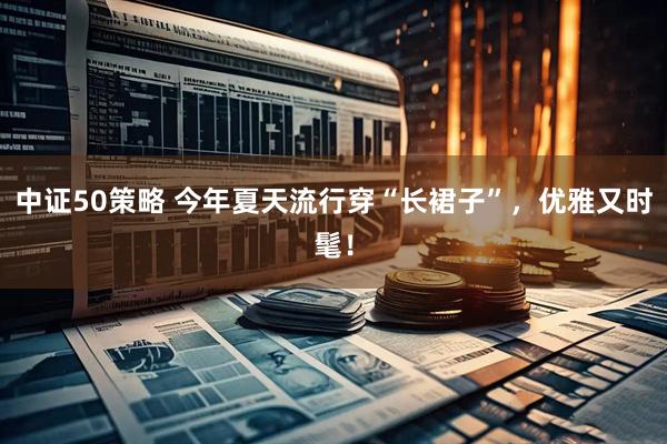 中证50策略 今年夏天流行穿“长裙子”，优雅又时髦！